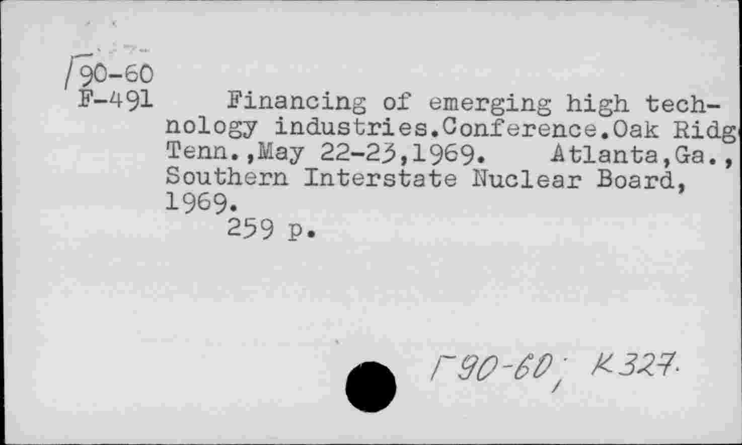 ﻿/90-60
F-491 Financing of emerging high technology industries.Conference.Oak Ridg Tenn.,May 22-25»1969» Atlanta,Ga., Southern Interstate Nuclear Board, 1969.
259 P.